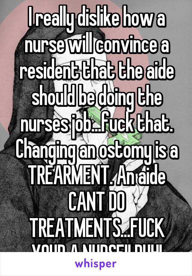 I really dislike how a nurse will convince a resident that the aide should be doing the nurses job...fuck that. Changing an ostomy is a TREARMENT. An aide CANT DO TREATMENTS...FUCK YOUR A NURSE!! DUH!