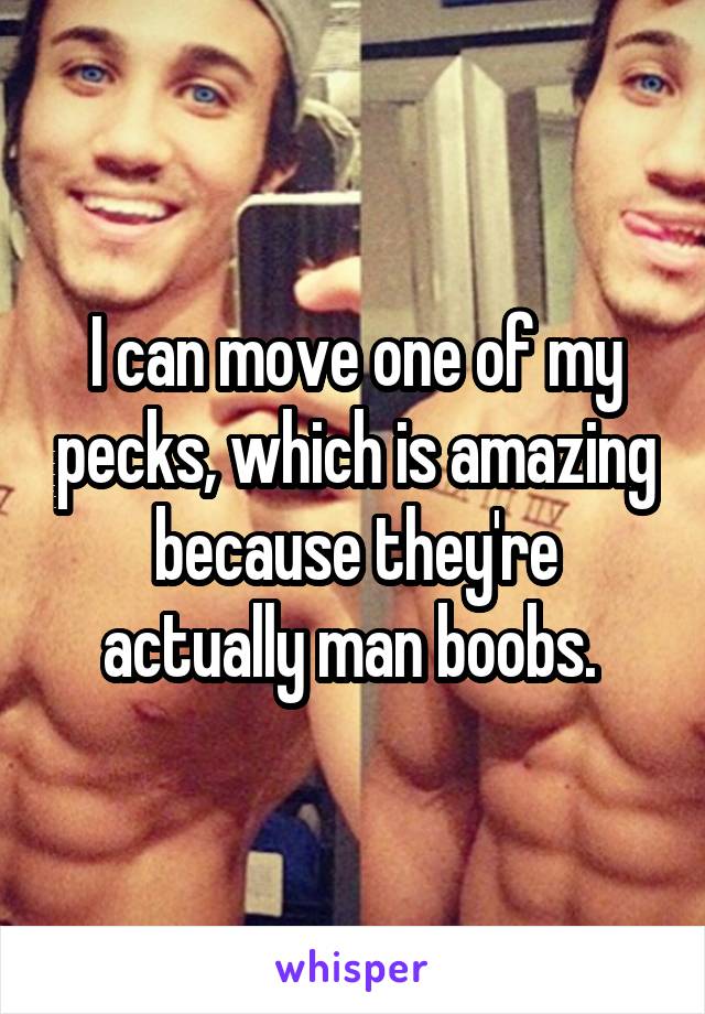 I can move one of my pecks, which is amazing because they're actually man boobs. 