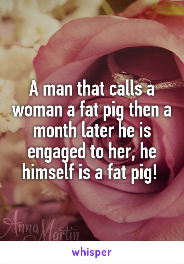 A man that calls a woman a fat pig then a month later he is engaged to her, he himself is a fat pig! 