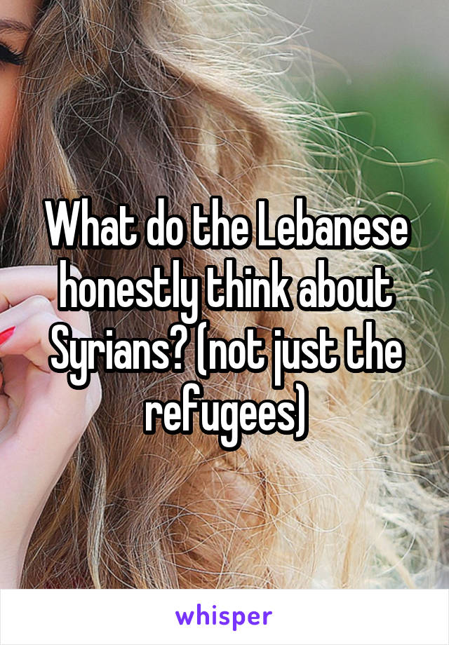 What do the Lebanese honestly think about Syrians? (not just the refugees)