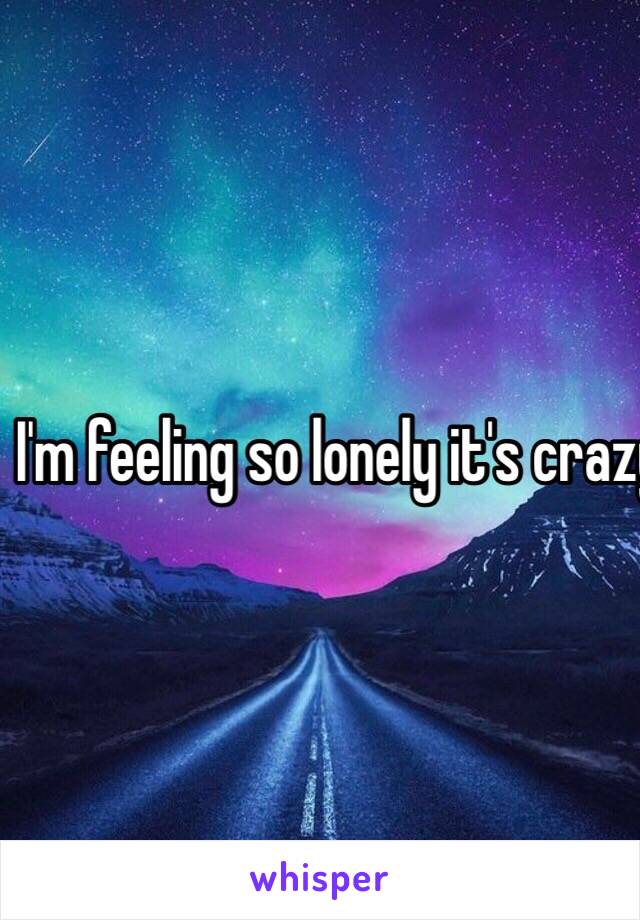 I'm feeling so lonely it's crazy....😭😭😭😭😭
