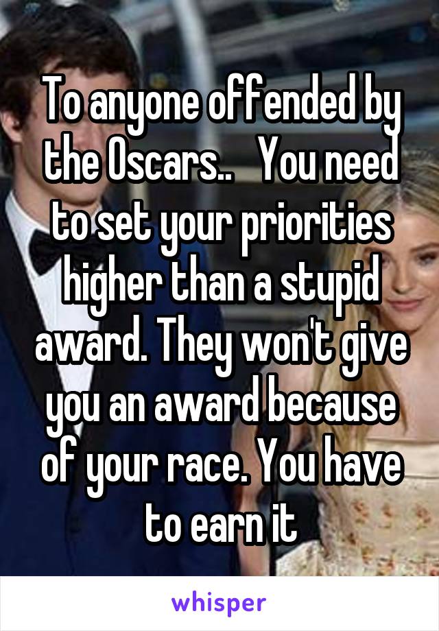 To anyone offended by the Oscars..   You need to set your priorities higher than a stupid award. They won't give you an award because of your race. You have to earn it