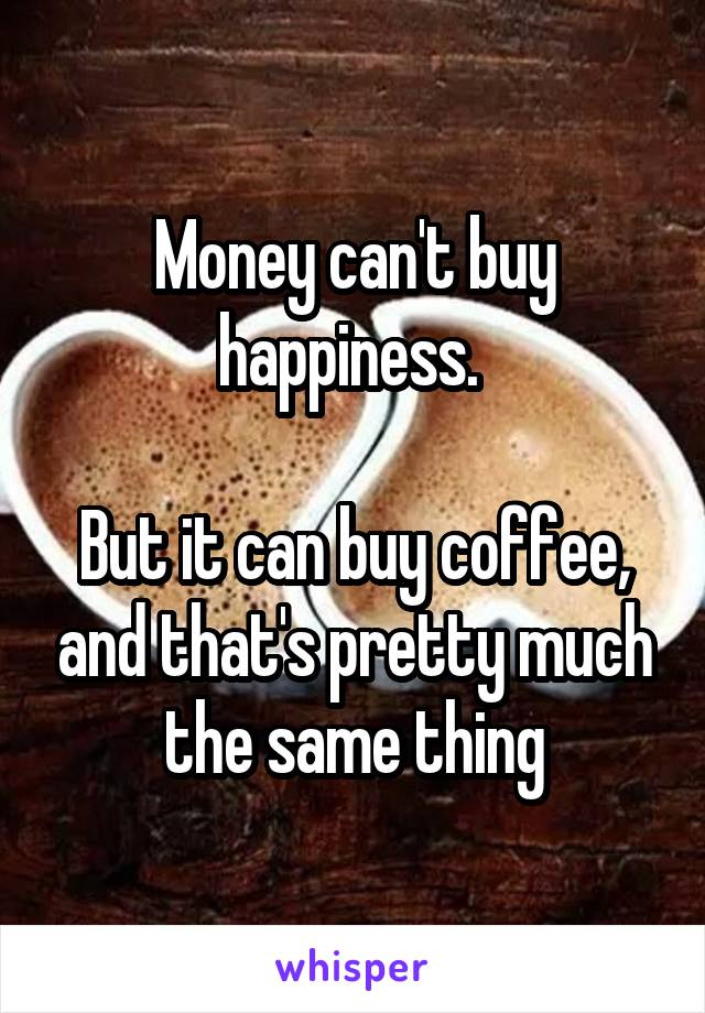 Money can't buy happiness. 

But it can buy coffee, and that's pretty much the same thing