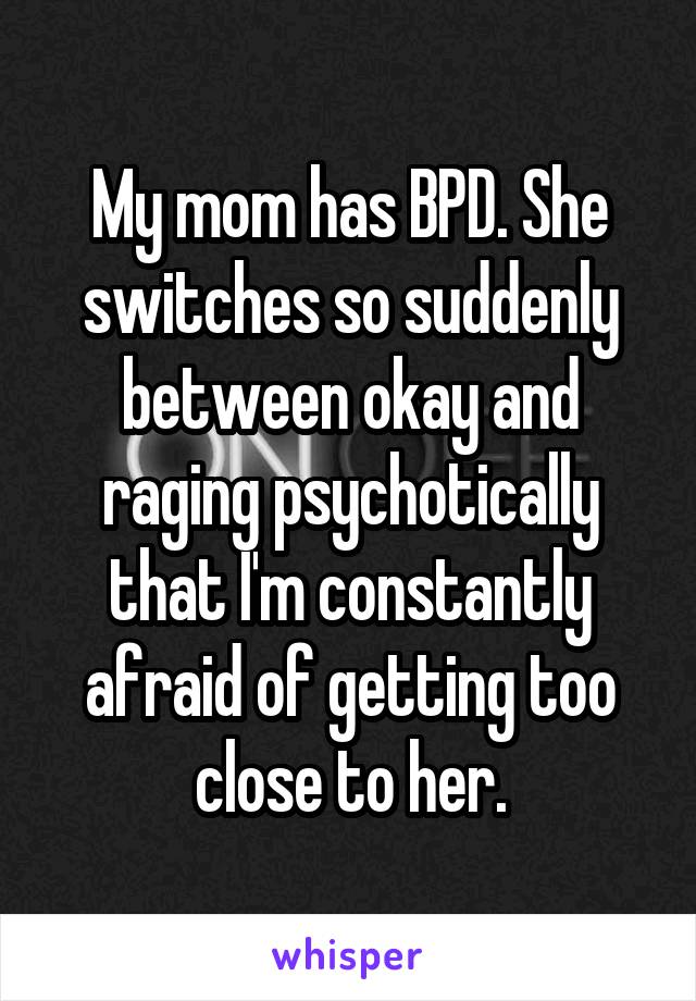 My mom has BPD. She switches so suddenly between okay and raging psychotically that I'm constantly afraid of getting too close to her.
