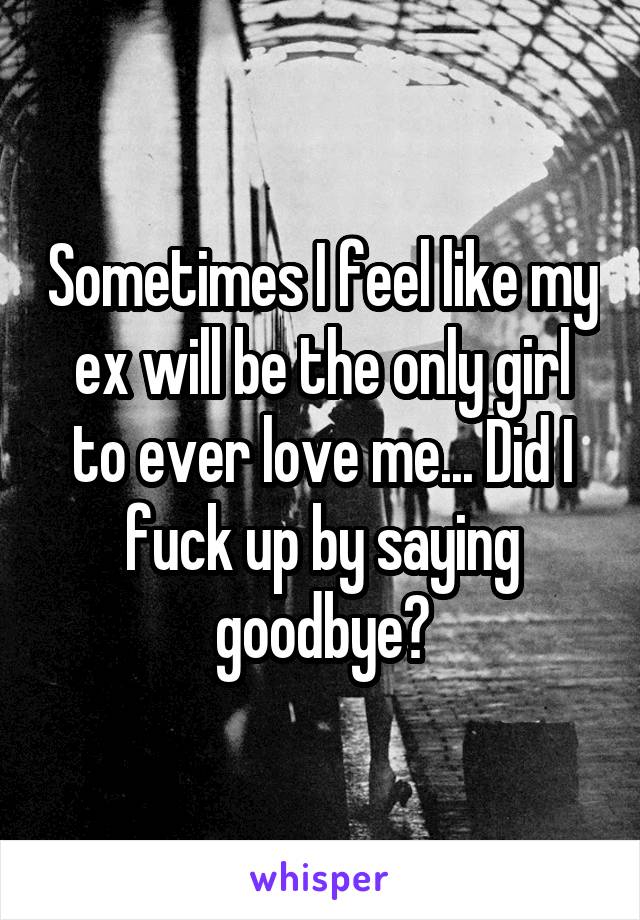 Sometimes I feel like my ex will be the only girl to ever love me... Did I fuck up by saying goodbye?
