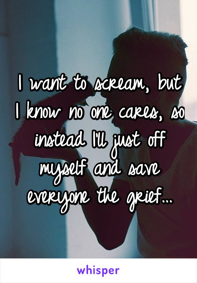 I want to scream, but I know no one cares, so instead I'll just off myself and save everyone the grief...