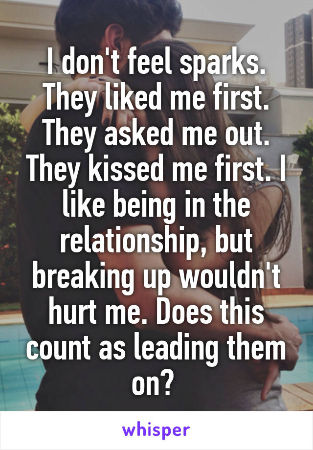 I don't feel sparks. They liked me first. They asked me out. They kissed me first. I like being in the relationship, but breaking up wouldn't hurt me. Does this count as leading them on? 