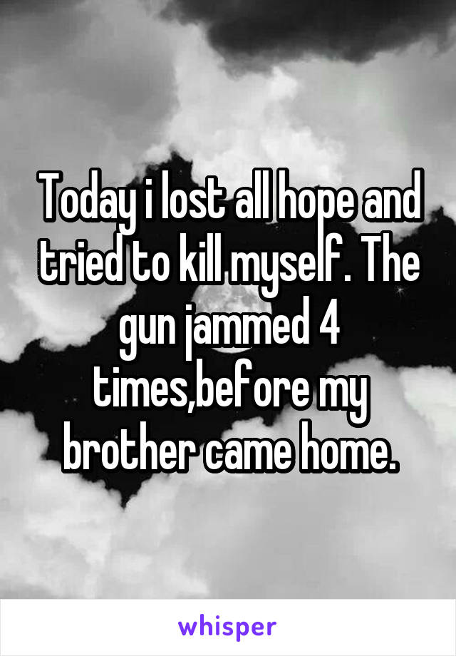 Today i lost all hope and tried to kill myself. The gun jammed 4 times,before my brother came home.