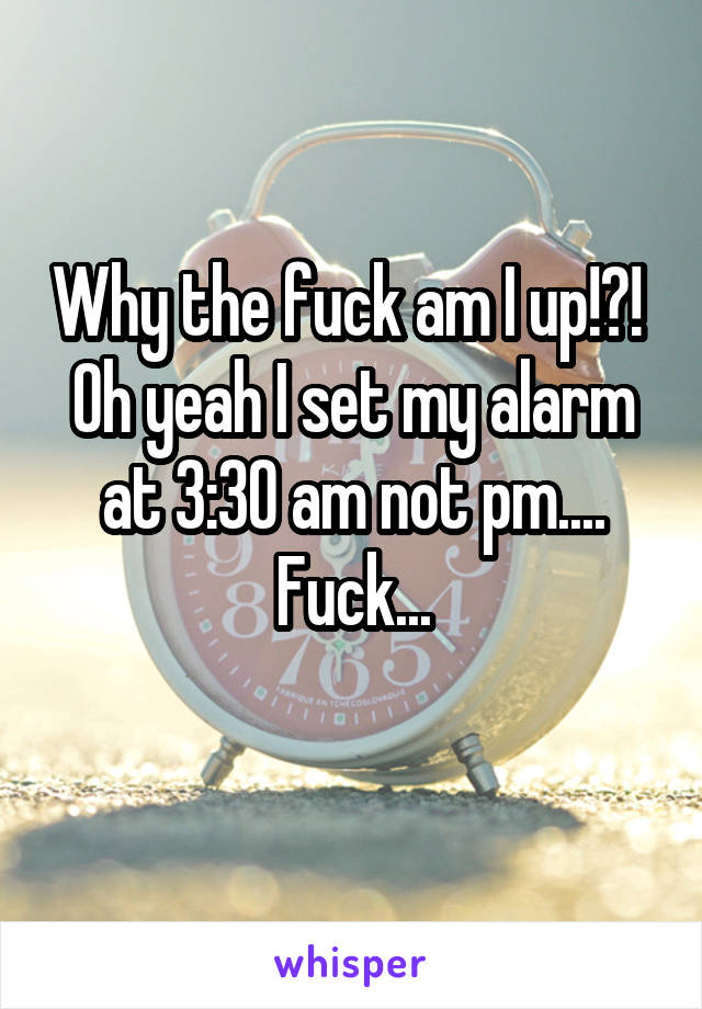 Why the fuck am I up!?! 
Oh yeah I set my alarm at 3:30 am not pm....
Fuck...
