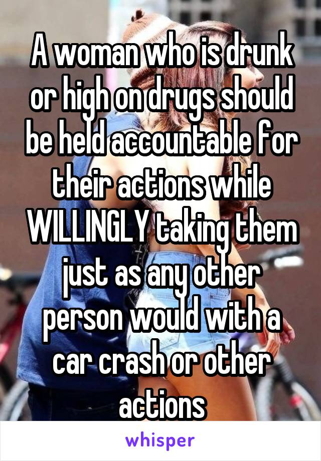 A woman who is drunk or high on drugs should be held accountable for their actions while WILLINGLY taking them just as any other person would with a car crash or other actions