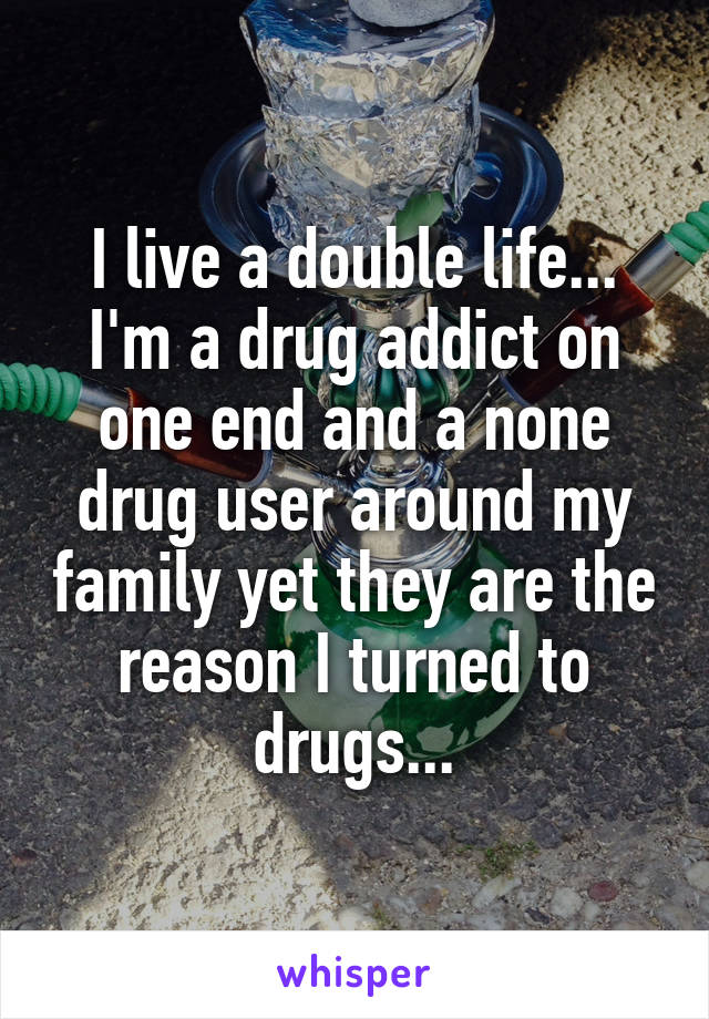 I live a double life... I'm a drug addict on one end and a none drug user around my family yet they are the reason I turned to drugs...