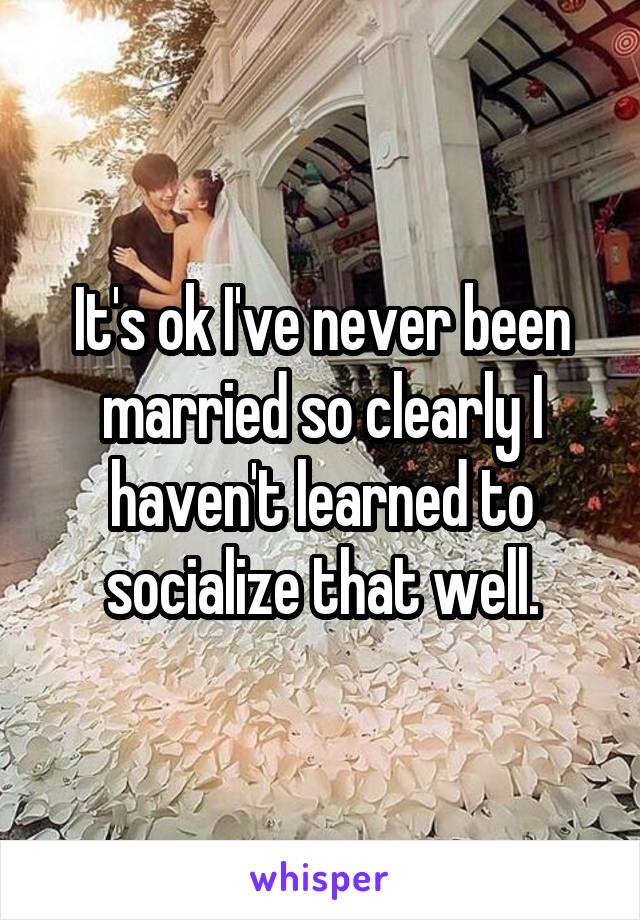 It's ok I've never been married so clearly I haven't learned to socialize that well.