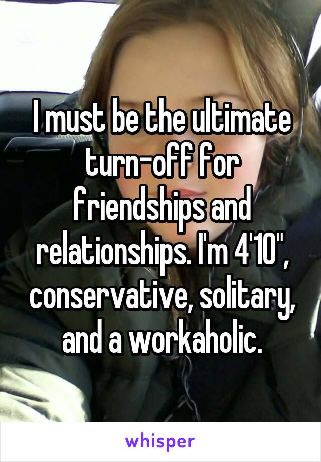 I must be the ultimate turn-off for friendships and relationships. I'm 4'10", conservative, solitary, and a workaholic.