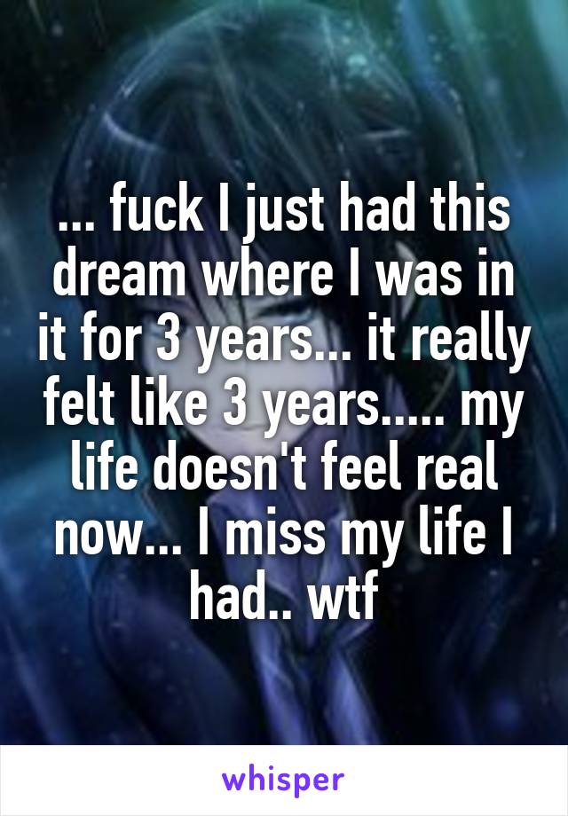 ... fuck I just had this dream where I was in it for 3 years... it really felt like 3 years..... my life doesn't feel real now... I miss my life I had.. wtf