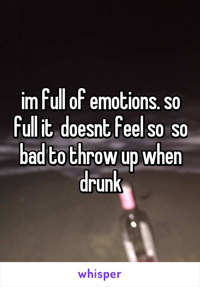 im full of emotions. so full it  doesnt feel so  so bad to throw up when drunk