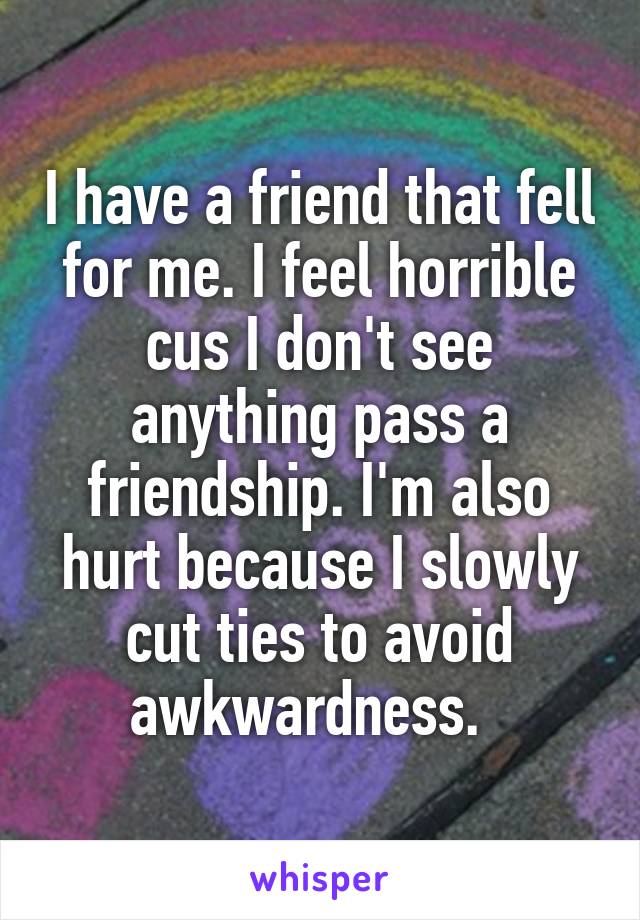 I have a friend that fell for me. I feel horrible cus I don't see anything pass a friendship. I'm also hurt because I slowly cut ties to avoid awkwardness.  