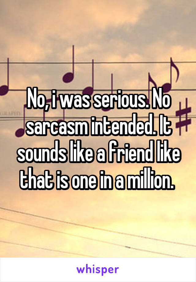 No, i was serious. No sarcasm intended. It sounds like a friend like that is one in a million. 