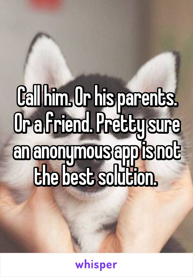 Call him. Or his parents. Or a friend. Pretty sure an anonymous app is not the best solution. 