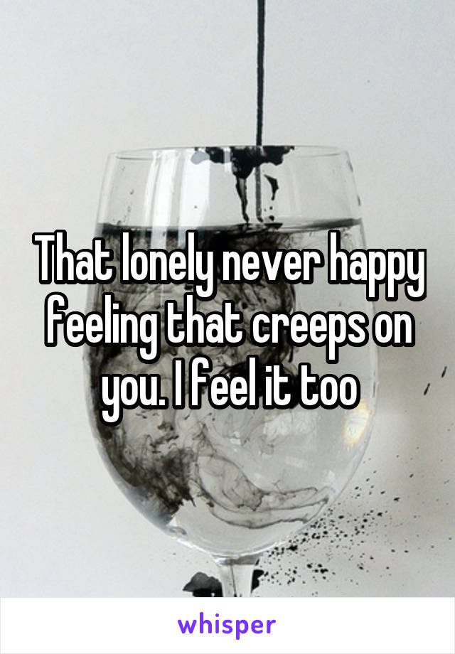 That lonely never happy feeling that creeps on you. I feel it too