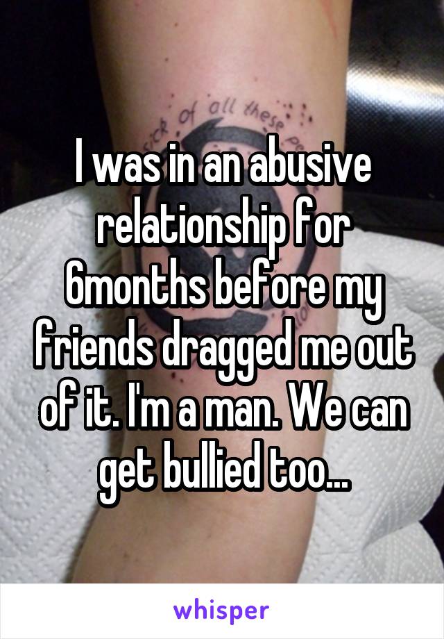 I was in an abusive relationship for 6months before my friends dragged me out of it. I'm a man. We can get bullied too...