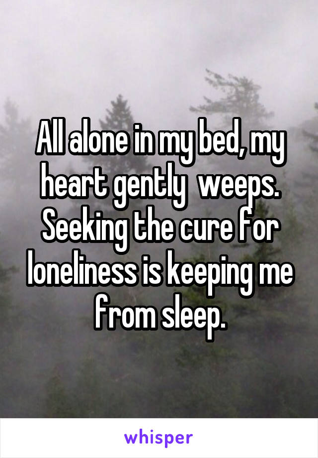 All alone in my bed, my heart gently  weeps. Seeking the cure for loneliness is keeping me from sleep.