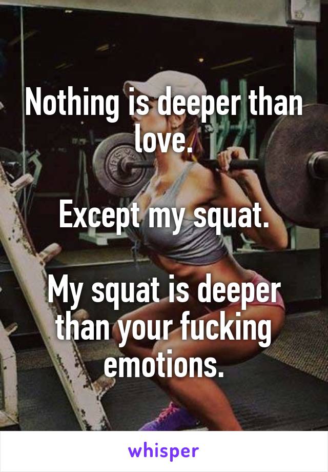 Nothing is deeper than love.

Except my squat.

My squat is deeper than your fucking emotions.