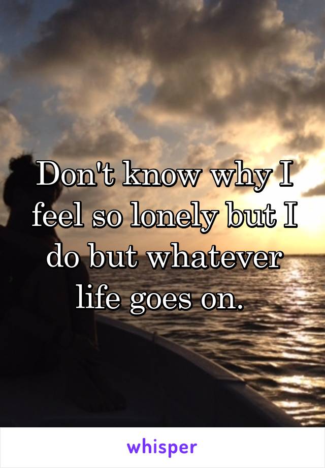 Don't know why I feel so lonely but I do but whatever life goes on. 