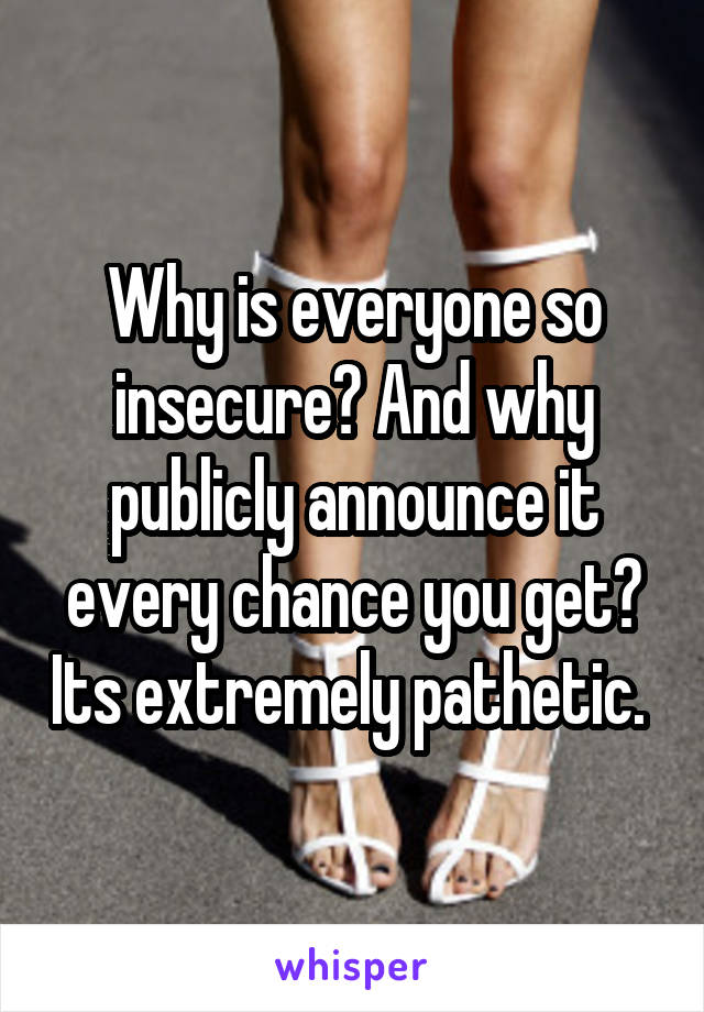 Why is everyone so insecure? And why publicly announce it every chance you get? Its extremely pathetic. 