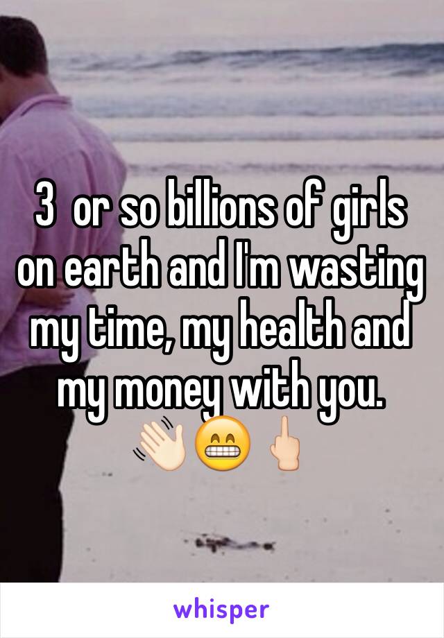 3  or so billions of girls on earth and I'm wasting my time, my health and my money with you.
👋🏻😁🖕🏻