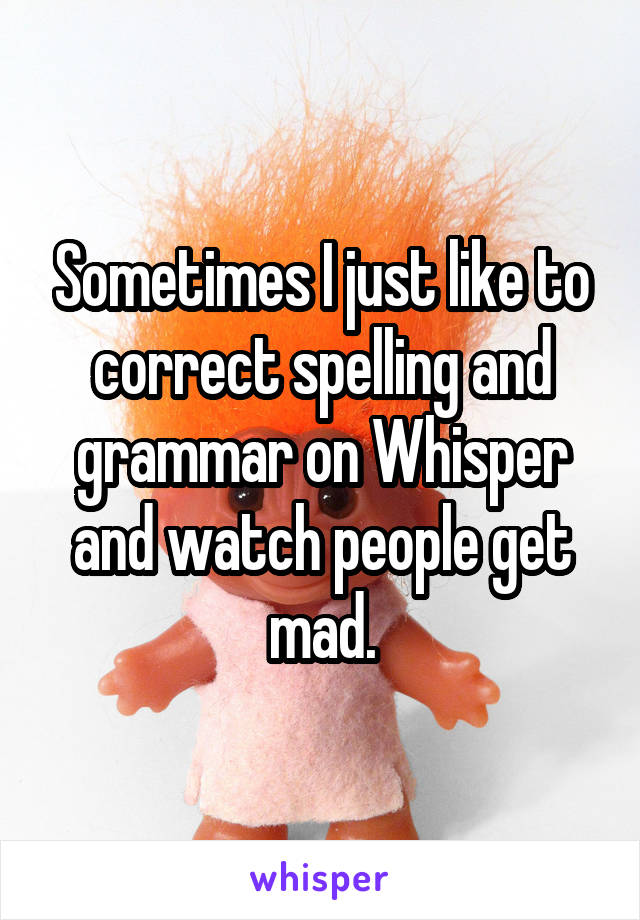 Sometimes I just like to correct spelling and grammar on Whisper and watch people get mad.