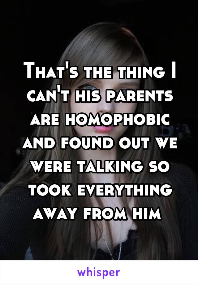 That's the thing I can't his parents are homophobic and found out we were talking so took everything away from him 