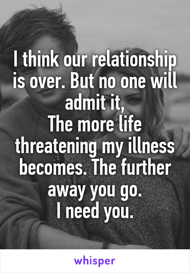 I think our relationship is over. But no one will admit it,
The more life threatening my illness becomes. The further away you go.
I need you.