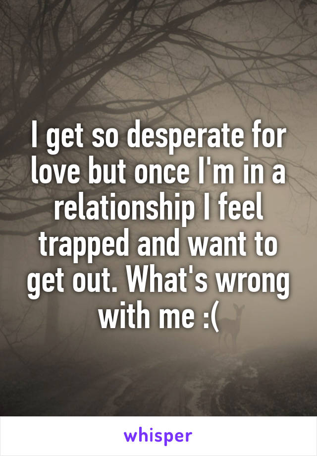 I get so desperate for love but once I'm in a relationship I feel trapped and want to get out. What's wrong with me :(