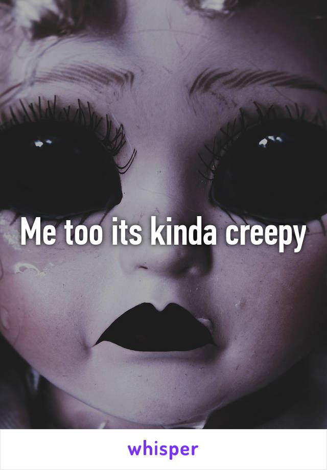 Me too its kinda creepy