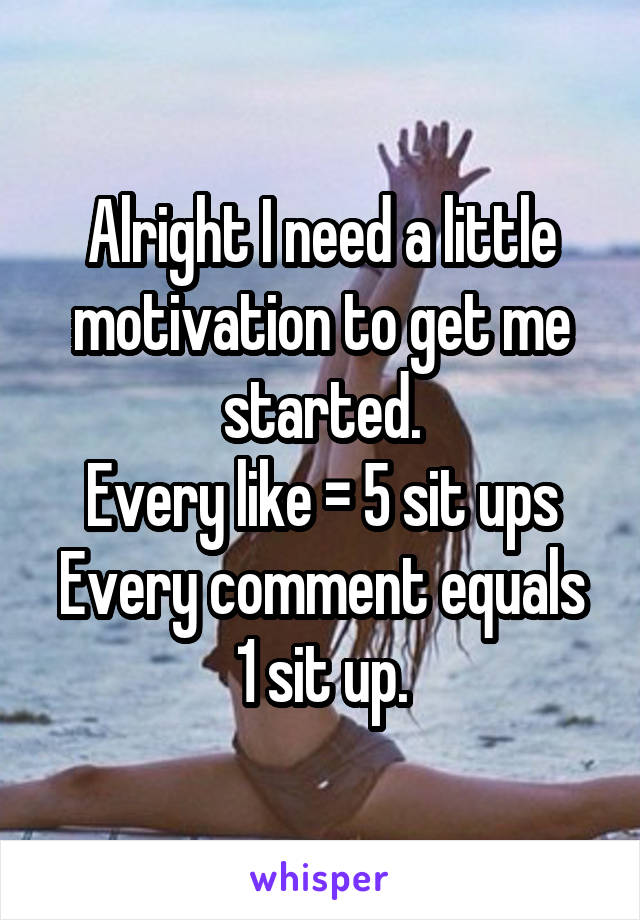 Alright I need a little motivation to get me started.
Every like = 5 sit ups
Every comment equals 1 sit up.