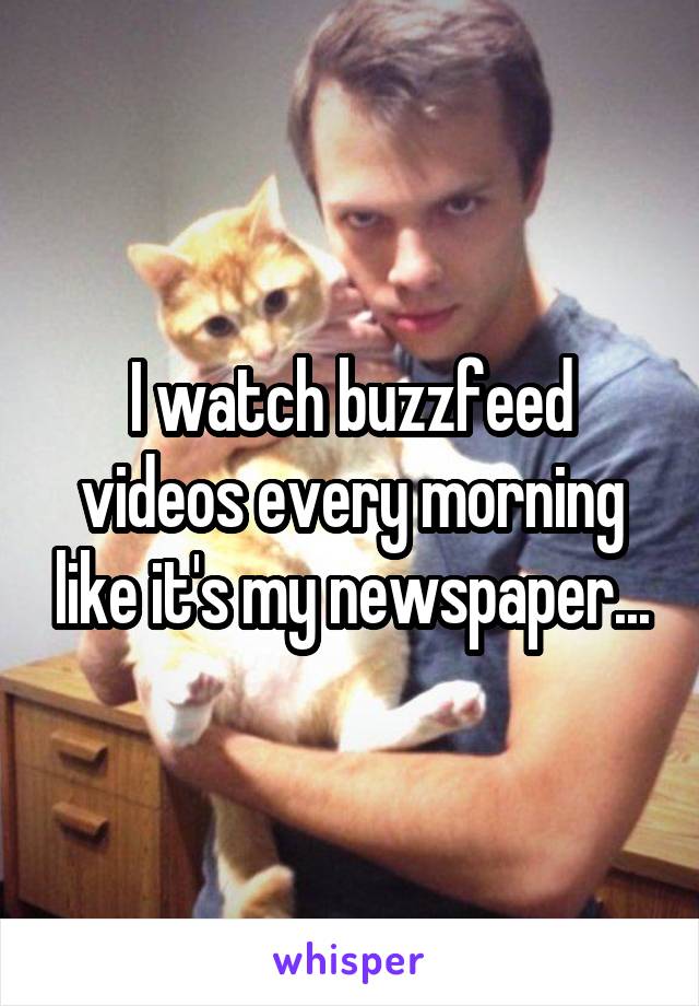 I watch buzzfeed videos every morning like it's my newspaper...