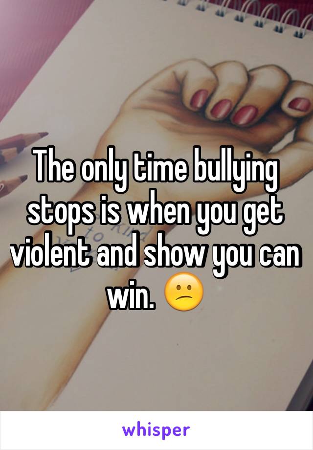 The only time bullying stops is when you get violent and show you can win. 😕