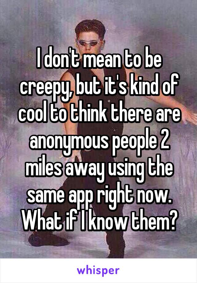 I don't mean to be creepy, but it's kind of cool to think there are anonymous people 2 miles away using the same app right now. What if I know them?