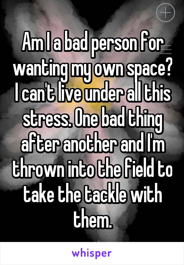 Am I a bad person for wanting my own space? I can't live under all this stress. One bad thing after another and I'm thrown into the field to take the tackle with them.