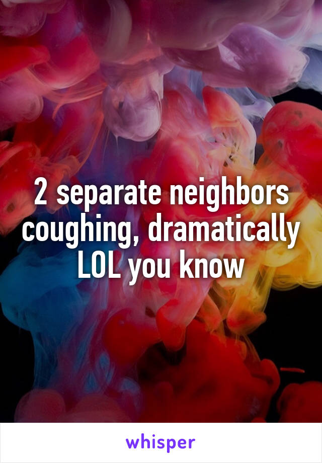 2 separate neighbors coughing, dramatically LOL you know