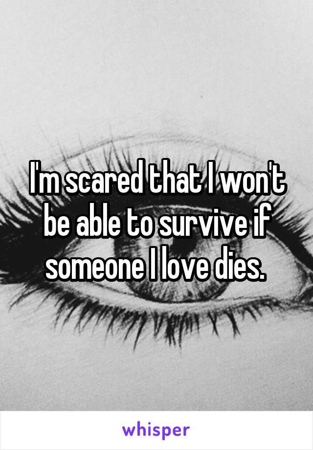 I'm scared that I won't be able to survive if someone I love dies. 