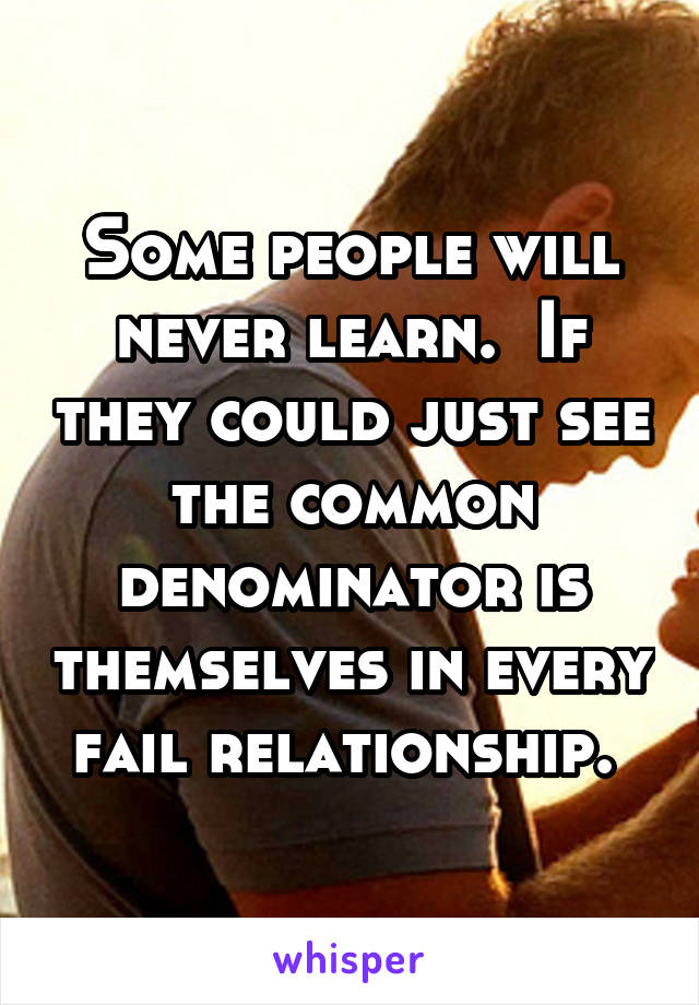Some people will never learn.  If they could just see the common denominator is themselves in every fail relationship. 