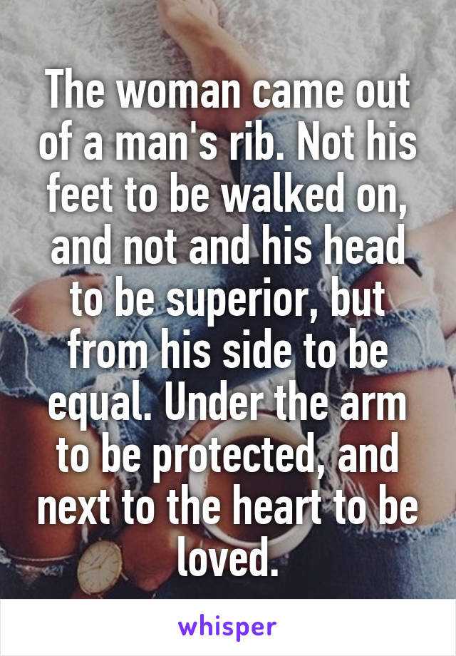 The woman came out of a man's rib. Not his feet to be walked on, and not and his head to be superior, but from his side to be equal. Under the arm to be protected, and next to the heart to be loved.