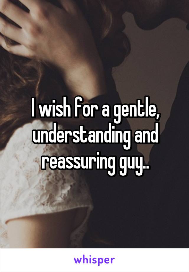 I wish for a gentle, understanding and reassuring guy..