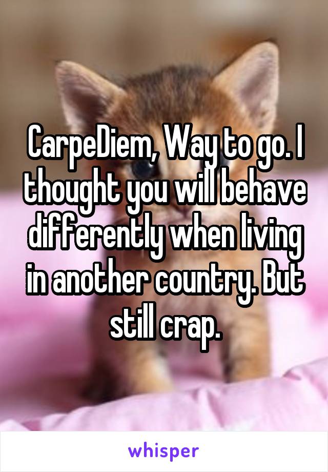 CarpeDiem, Way to go. I thought you will behave differently when living in another country. But still crap.