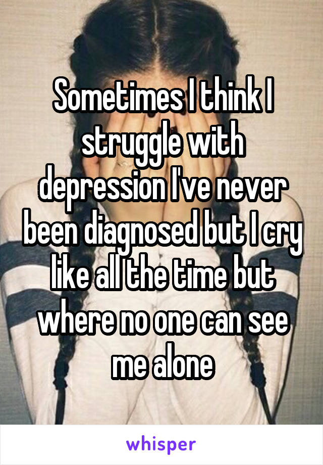 Sometimes I think I struggle with depression I've never been diagnosed but I cry like all the time but where no one can see me alone