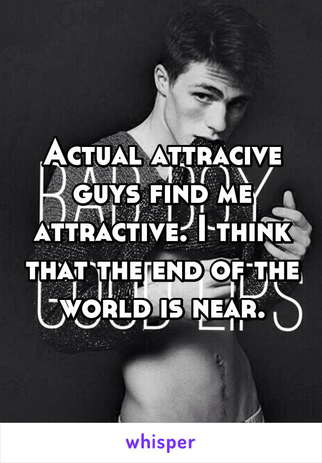 Actual attracive guys find me attractive. I think that the end of the world is near.