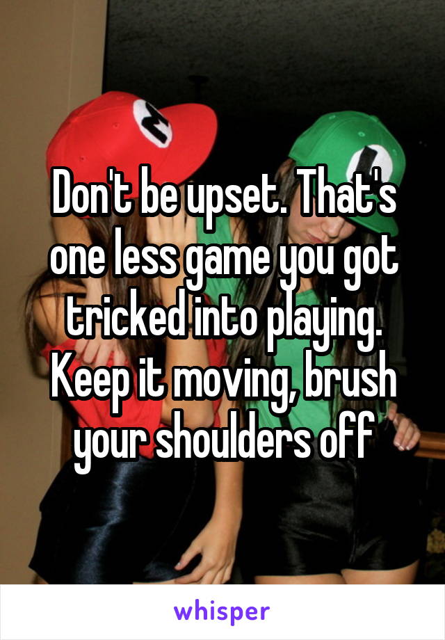 Don't be upset. That's one less game you got tricked into playing. Keep it moving, brush your shoulders off