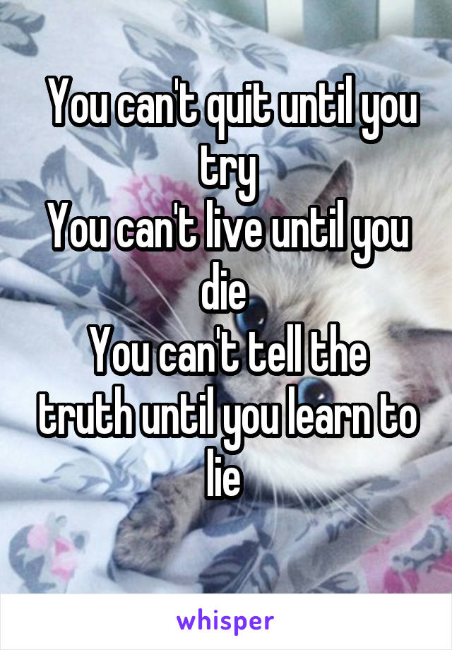  You can't quit until you try
You can't live until you die 
You can't tell the truth until you learn to lie 
