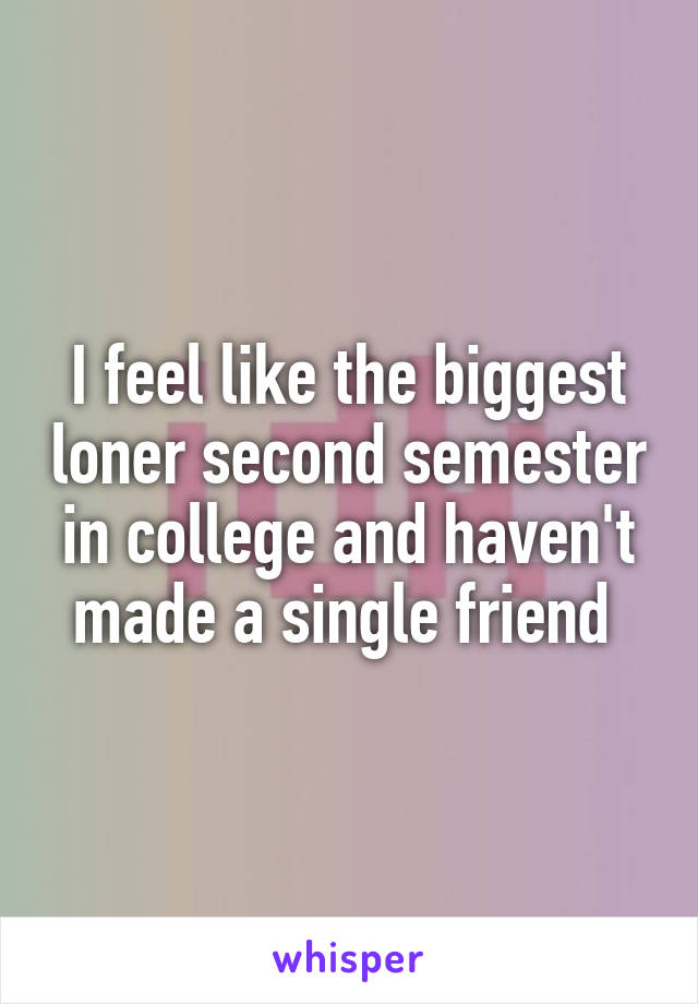 I feel like the biggest loner second semester in college and haven't made a single friend 